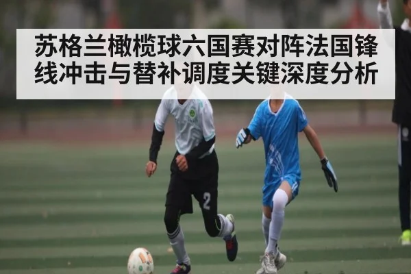 苏格兰橄榄球六国赛对阵法国锋线冲击与替补调度关键深度分析